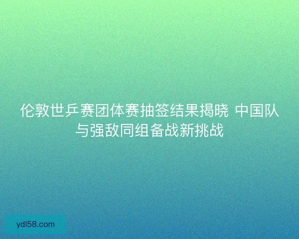 伦敦世乒赛团体赛抽签结果揭晓 中国队与强敌同组备战新挑战
