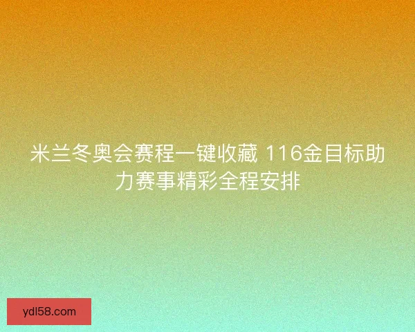 米兰冬奥会赛程一键收藏 116金目标助力赛事精彩全程安排