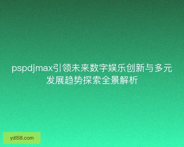 pspdjmax引领未来数字娱乐创新与多元发展趋势探索全景解析