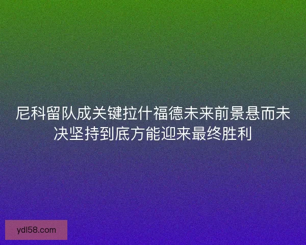 尼科留队成关键拉什福德未来前景悬而未决坚持到底方能迎来最终胜利