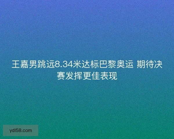 王嘉男跳远8.34米达标巴黎奥运 期待决赛发挥更佳表现