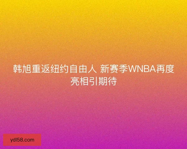 韩旭重返纽约自由人 新赛季WNBA再度亮相引期待 韩旭重返纽约自由人 新赛季WNBA再度亮相引期待