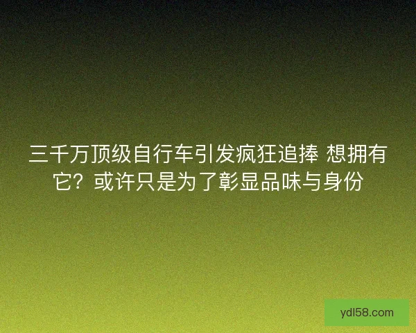 三千万顶级自行车引发疯狂追捧 想拥有它?或许只是为了彰显品味与身份 三千万顶级自行车引发疯狂追捧 想拥有它?或许只是为了彰显品味与身份