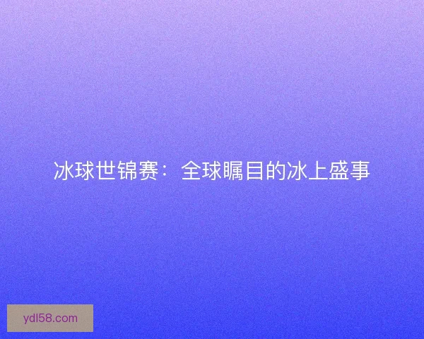 冰球世锦赛:全球瞩目的冰上盛事 冰球世锦赛:全球瞩目的冰上盛事