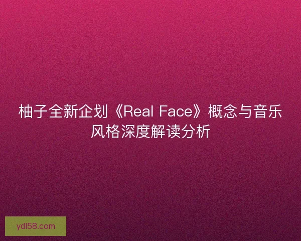 柚子全新企划《Real Face》概念与音乐风格深度解读分析 柚子全新企划《Real Face》概念与音乐风格深度解读分析
