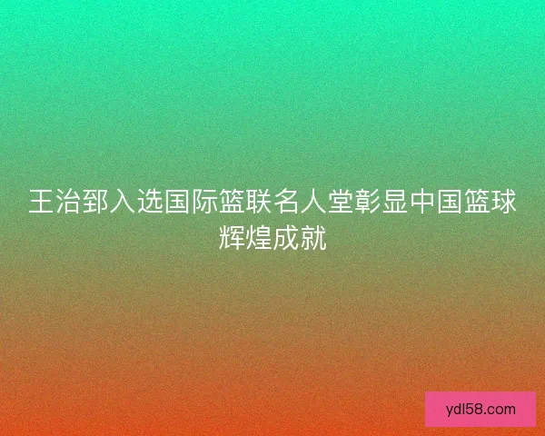 王治郅入选国际篮联名人堂彰显中国篮球辉煌成就 王治郅入选国际篮联名人堂彰显中国篮球辉煌成就