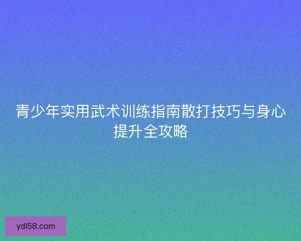 青少年实用武术训练指南散打技巧与身心提升全攻略 青少年实用武术训练指南散打技巧与身心提升全攻略