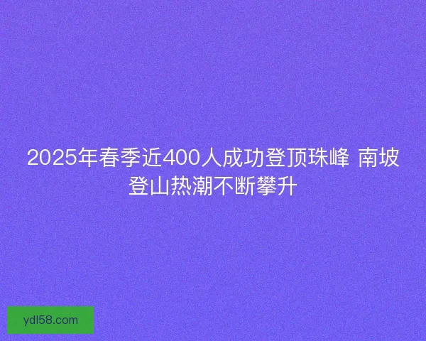 2025年春季近400人成功登顶珠峰 南坡登山热潮不断攀升 2025年春季近400人成功登顶珠峰 南坡登山热潮不断攀升