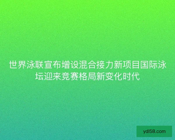 世界泳联宣布增设混合接力新项目国际泳坛迎来竞赛格局新变化时代 世界泳联宣布增设混合接力新项目国际泳坛迎来竞赛格局新变化时代
