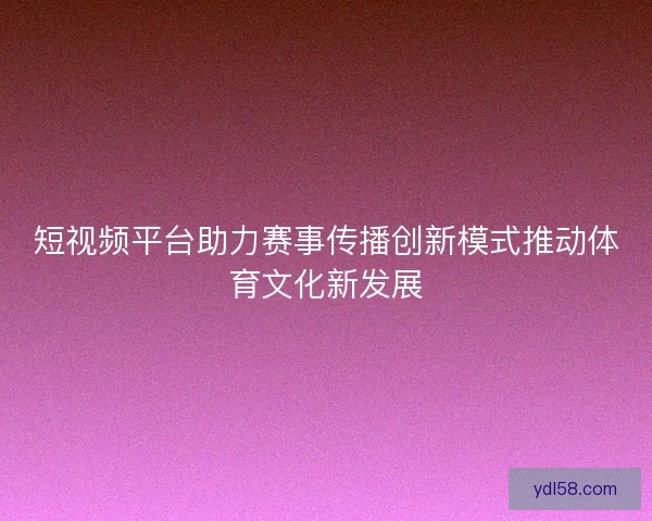 短视频平台助力赛事传播创新模式推动体育文化新发展