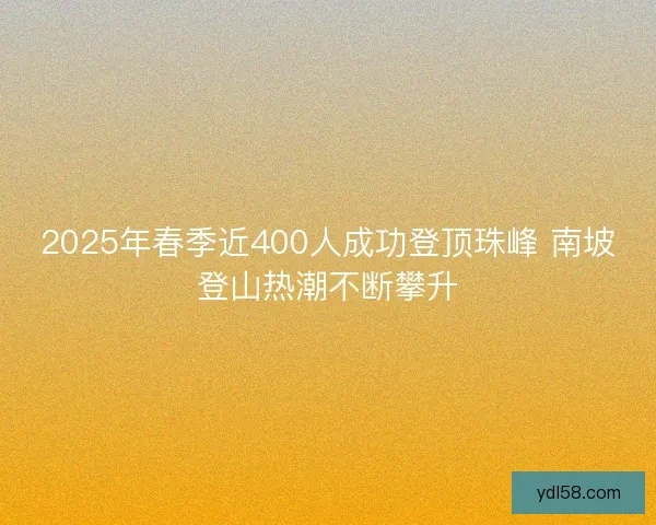 2025年春季近400人成功登顶珠峰 南坡登山热潮不断攀升 2025年春季近400人成功登顶珠峰 南坡登山热潮不断攀升