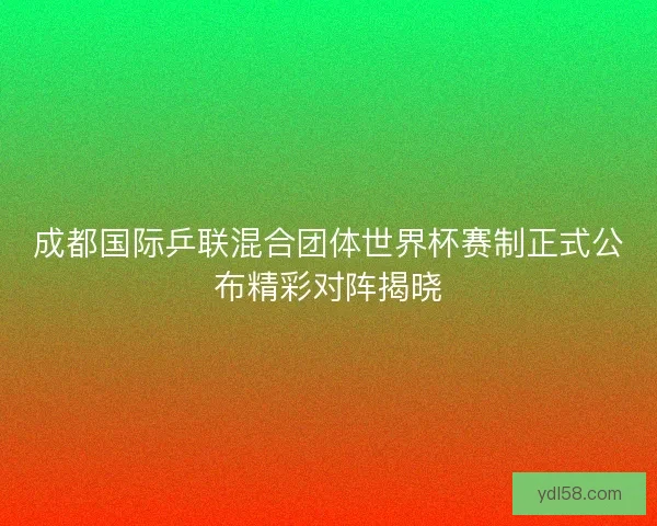 成都国际乒联混合团体世界杯赛制正式公布精彩对阵揭晓 成都国际乒联混合团体世界杯赛制正式公布精彩对阵揭晓