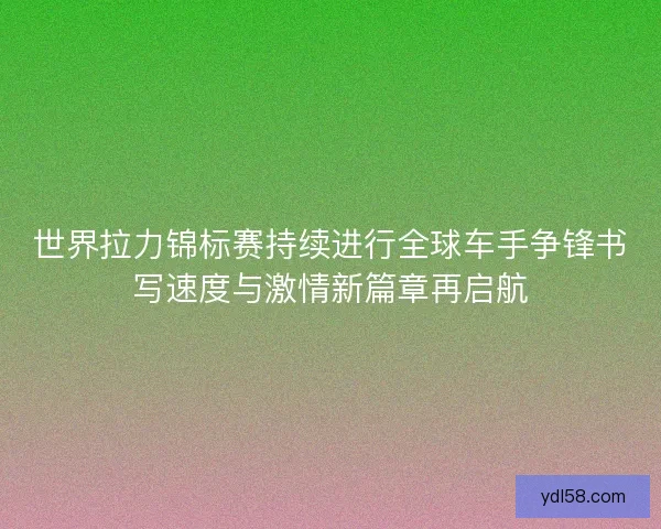 世界拉力锦标赛持续进行全球车手争锋书写速度与激情新篇章再启航 世界拉力锦标赛持续进行全球车手争锋书写速度与激情新篇章再启航