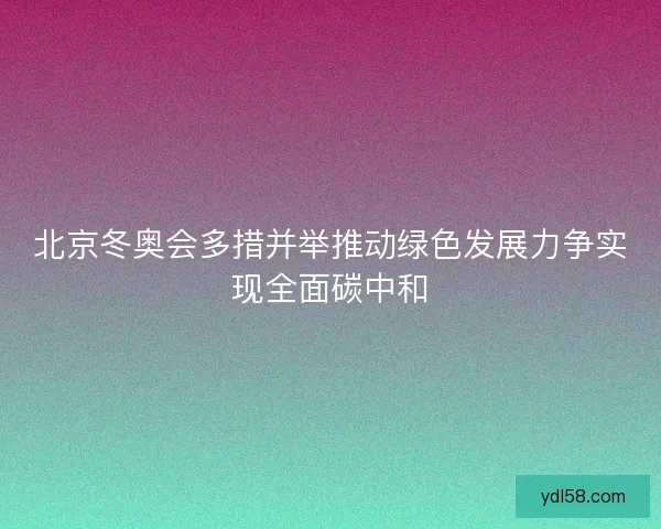 北京冬奥会多措并举推动绿色发展力争实现全面碳中和 北京冬奥会多措并举推动绿色发展力争实现全面碳中和