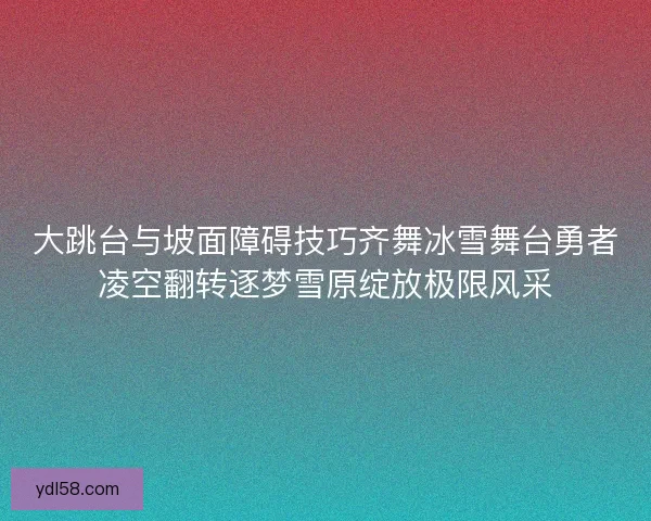 大跳台与坡面障碍技巧齐舞冰雪舞台勇者凌空翻转逐梦雪原绽放极限风采 大跳台与坡面障碍技巧齐舞冰雪舞台勇者凌空翻转逐梦雪原绽放极限风采