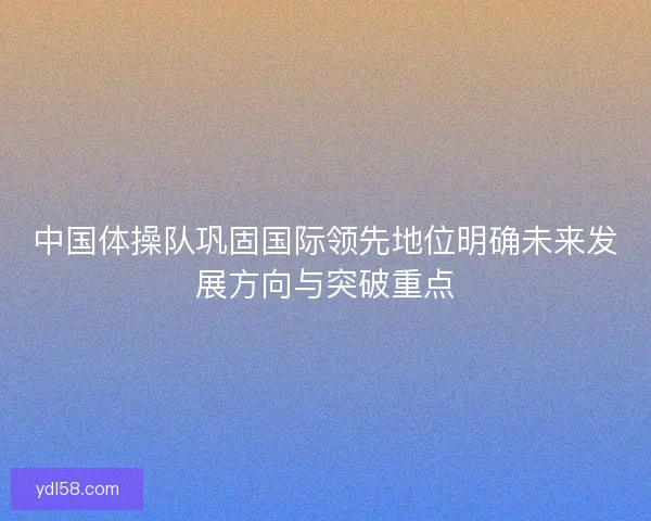 中国体操队巩固国际领先地位明确未来发展方向与突破重点