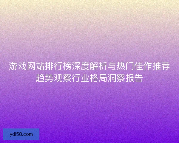 游戏网站排行榜深度解析与热门佳作推荐趋势观察行业格局洞察报告 游戏网站排行榜深度解析与热门佳作推荐趋势观察行业格局洞察报告