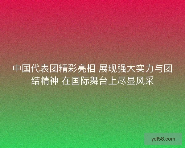 中国代表团精彩亮相 展现强大实力与团结精神 在国际舞台上尽显风采 中国代表团精彩亮相 展现强大实力与团结精神 在国际舞台上尽显风采