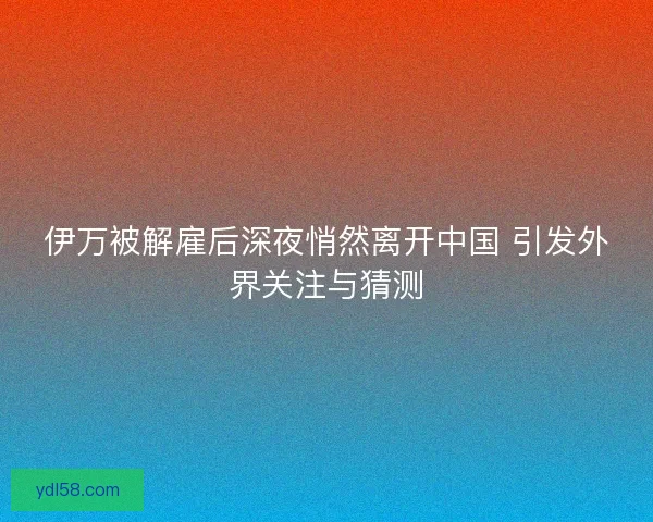 伊万被解雇后深夜悄然离开中国 引发外界关注与猜测 伊万被解雇后深夜悄然离开中国 引发外界关注与猜测