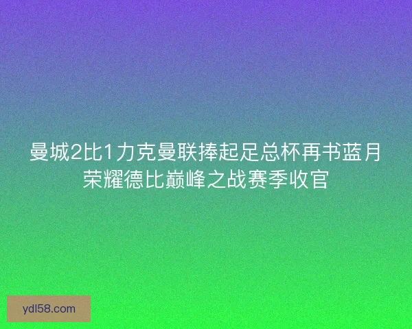 曼城2比1力克曼联捧起足总杯再书蓝月荣耀德比巅峰之战赛季收官