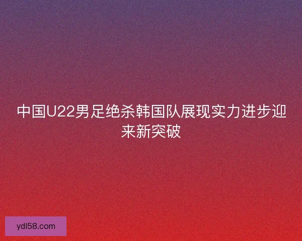 中国U22男足绝杀韩国队展现实力进步迎来新突破 中国U22男足绝杀韩国队展现实力进步迎来新突破