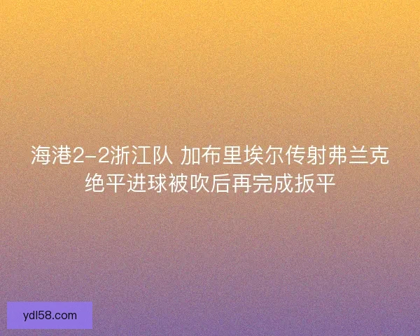海港2-2浙江队 加布里埃尔传射弗兰克绝平进球被吹后再完成扳平 海港2-2浙江队 加布里埃尔传射弗兰克绝平进球被吹后再完成扳平